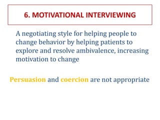 6. MOTIVATIONAL INTERVIEWING
A negotiating style for helping people to
change behavior by helping patients to
explore and resolve ambivalence, increasing
motivation to change
Persuasion and coercion are not appropriate
 