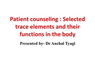 Patient counseling : Selected
trace elements and their
functions in the body
Presented by- Dr Anchal Tyagi
 