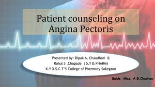 Patient counseling on
Angina Pectoris
Presented by: Dipak A. Chaudhari &
Rahul S .Chopade ( S.Y D.PHARM)
K.Y.D.S.C.T’S College of Pharmacy Sakegaon
Guide: Miss. A.B.Chavhan
 