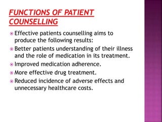  Effective patients counselling aims to
produce the following results:
 Better patients understanding of their illness
and the role of medication in its treatment.
 Improved medication adherence.
 More effective drug treatment.
 Reduced incidence of adverse effects and
unnecessary healthcare costs.
 