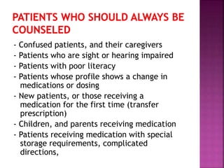 - Confused patients, and their caregivers
- Patients who are sight or hearing impaired
- Patients with poor literacy
- Patients whose profile shows a change in
medications or dosing
- New patients, or those receiving a
medication for the first time (transfer
prescription)
- Children, and parents receiving medication
- Patients receiving medication with special
storage requirements, complicated
directions,
 