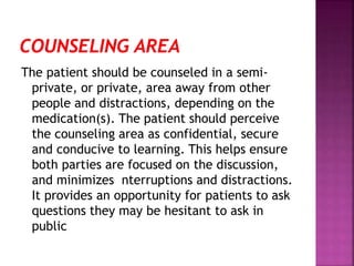 The patient should be counseled in a semi-
private, or private, area away from other
people and distractions, depending on the
medication(s). The patient should perceive
the counseling area as confidential, secure
and conducive to learning. This helps ensure
both parties are focused on the discussion,
and minimizes nterruptions and distractions.
It provides an opportunity for patients to ask
questions they may be hesitant to ask in
public
 