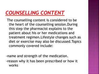 The counselling content is considered to be
the heart of the counselling session.During
this step the pharmacist explains to the
patient about his or her medications and
treatment regimen.Lifestyle changes such as
diet or exercise may also be discussed.Topics
commonly covered include:
-name and strength of the medication.
-reason why it has been prescribed or how it
works
 