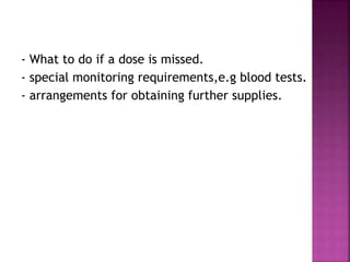 - What to do if a dose is missed.
- special monitoring requirements,e.g blood tests.
- arrangements for obtaining further supplies.
 