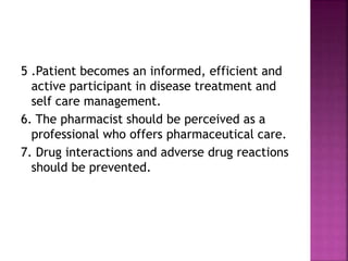 5 .Patient becomes an informed, efficient and
active participant in disease treatment and
self care management.
6. The pharmacist should be perceived as a
professional who offers pharmaceutical care.
7. Drug interactions and adverse drug reactions
should be prevented.
 