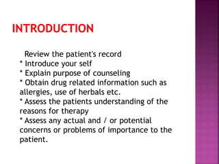 Review the patient's record
* Introduce your self
* Explain purpose of counseling
* Obtain drug related information such as
allergies, use of herbals etc.
* Assess the patients understanding of the
reasons for therapy
* Assess any actual and / or potential
concerns or problems of importance to the
patient.
 