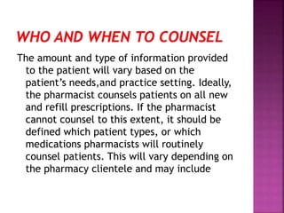The amount and type of information provided
to the patient will vary based on the
patient’s needs,and practice setting. Ideally,
the pharmacist counsels patients on all new
and refill prescriptions. If the pharmacist
cannot counsel to this extent, it should be
defined which patient types, or which
medications pharmacists will routinely
counsel patients. This will vary depending on
the pharmacy clientele and may include
 