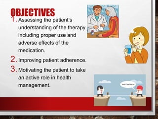OBJECTIVES
1.Assessing the patient‘s
understanding of the therapy
including proper use and
adverse effects of the
medication.
2.Improving patient adherence.
3.Motivating the patient to take
an active role in health
management.
 