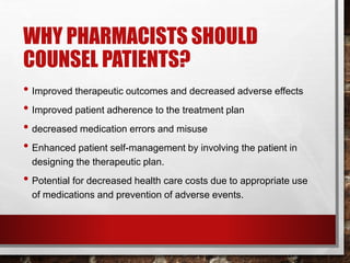 WHY PHARMACISTS SHOULD
COUNSEL PATIENTS?
• Improved therapeutic outcomes and decreased adverse effects
• Improved patient adherence to the treatment plan
• decreased medication errors and misuse
• Enhanced patient self-management by involving the patient in
designing the therapeutic plan.
• Potential for decreased health care costs due to appropriate use
of medications and prevention of adverse events.
 