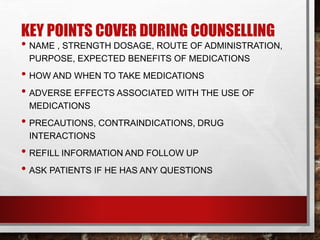 KEY POINTS COVER DURING COUNSELLING
• NAME , STRENGTH DOSAGE, ROUTE OF ADMINISTRATION,
PURPOSE, EXPECTED BENEFITS OF MEDICATIONS
• HOW AND WHEN TO TAKE MEDICATIONS
• ADVERSE EFFECTS ASSOCIATED WITH THE USE OF
MEDICATIONS
• PRECAUTIONS, CONTRAINDICATIONS, DRUG
INTERACTIONS
• REFILL INFORMATION AND FOLLOW UP
• ASK PATIENTS IF HE HAS ANY QUESTIONS
 