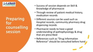 Preparing
for
counselling
session
• Success of session depends on Skill &
Knowledge of pharmacist
• Through review of patient medical history,
medication records
• Different sources can be used such as
Hospital records, community pharmacy drug
dispensing records
• Pharmacist needs to have a good
understanding of pathophysiology & drug
that are prescribed
• References such as “Drug Information
Reference” should be consulted before hand
 