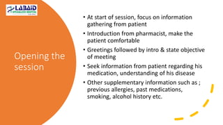 Opening the
session
• At start of session, focus on information
gathering from patient
• Introduction from pharmacist, make the
patient comfortable
• Greetings followed by intro & state objective
of meeting
• Seek information from patient regarding his
medication, understanding of his disease
• Other supplementary information such as ;
previous allergies, past medications,
smoking, alcohol history etc.
 