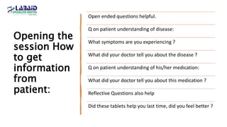Opening the
session How
to get
information
from
patient:
Open ended questions helpful.
Q on patient understanding of disease:
What symptoms are you experiencing ?
What did your doctor tell you about the disease ?
Q on patient understanding of his/her medication:
What did your doctor tell you about this medication ?
Reflective Questions also help
Did these tablets help you last time, did you feel better ?
 
