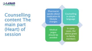 Counselling
content The
main part
(Heart) of
session
Pharmacist
speaks about
medication &
lifestyle
changes
Counselling
in simple
language
Medical
jargon
should be
avoided
In some
cases, the
advice given
to family
members
 