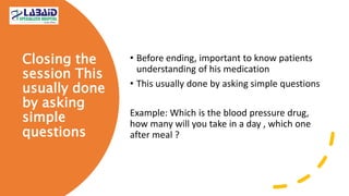 Closing the
session This
usually done
by asking
simple
questions
• Before ending, important to know patients
understanding of his medication
• This usually done by asking simple questions
Example: Which is the blood pressure drug,
how many will you take in a day , which one
after meal ?
 