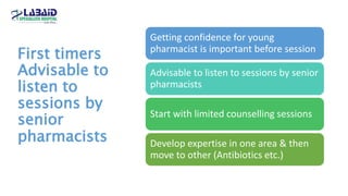 First timers
Advisable to
listen to
sessions by
senior
pharmacists
Getting confidence for young
pharmacist is important before session
Advisable to listen to sessions by senior
pharmacists
Start with limited counselling sessions
Develop expertise in one area & then
move to other (Antibiotics etc.)
 