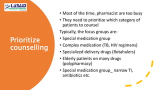 Prioritize
counselling
• Most of the time, pharmacist are too busy
• They need to prioritize which category of
patients to counsel
Typically, the focus groups are-
• Special medication group
• Complex medication (TB, HIV regimens)
• Specialized delivery drugs (Rotahalers)
• Elderly patients on many drugs
(polypharmacy)
• Special medication group_ narrow TI,
antibiotics etc.
 