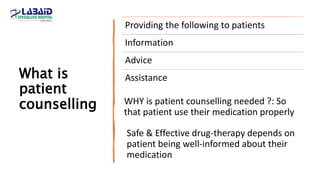 What is
patient
counselling
Providing the following to patients
Information
Advice
Assistance
Safe & Effective drug-therapy depends on
patient being well-informed about their
medication
WHY is patient counselling needed ?: So
that patient use their medication properly
 