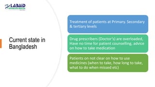 Current state in
Bangladesh
Treatment of patients at Primary. Secondary
& tertiary levels
Drug prescribers (Doctor’s) are overloaded,
Have no time for patient counselling, advice
on how to take medication
Patients on not clear on how to use
medicines (when to take, how long to take,
what to do when missed etc)
 