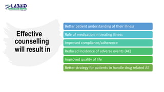Effective
counselling
will result in
Better patient understanding of their illness
Role of medication in treating illness
Improved compliance/adherence
Reduced incidence of adverse events (AE)
Improved quality of life
Better strategy for patients to handle drug related AE
 