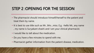 STEP 2 :OPENING FOR THE SESSION
• The pharmacist should introduce himself/herself to the patient and
treat them by name.
• It is best to use title such as Mr. ,Mrs. ,miss. E.g. -hello Mr., any name
, my name is Suryakant shashi and I am your clinical pharmacist.
• I would like to tell about the medication.
• Do you have a few minutes to spend with me.
• Pharmacist gather information from the patient disease, medication.
 