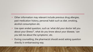 • Other information may relevant include previous drug allergies,
past medication history, personal habit such as diet, smoking,
alcohol consumption etc.
• Use open ended question, such as 'what did your doctor tell you
about your illness?', what do you know about your disease, 'can
you tell me about the symptoms’, etc.
• During counselling ,the pharmacist should avoid asking question
directly in embarrassing way.
 