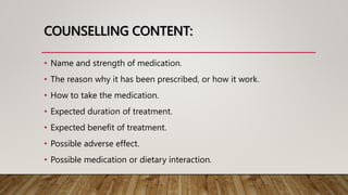 COUNSELLING CONTENT:
• Name and strength of medication.
• The reason why it has been prescribed, or how it work.
• How to take the medication.
• Expected duration of treatment.
• Expected benefit of treatment.
• Possible adverse effect.
• Possible medication or dietary interaction.
 