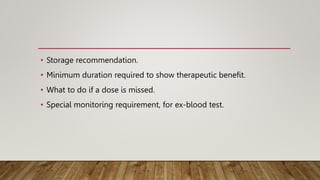 • Storage recommendation.
• Minimum duration required to show therapeutic benefit.
• What to do if a dose is missed.
• Special monitoring requirement, for ex-blood test.
 