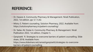 REFERENCE:
• Dr. Hazare A. Community Pharmacy & Management. Nirali Publication,
2022, 1st edition, pp: 5.1-5.42.
• Mistry S. Patient counseling. Solution Pharmacy, 2022. Available from:
https://solutionpharmacy.in/patient-counseling/
• Dr. Yadav AV, Dubai A. Community Pharmacy & Management. Nirali
Publication 2022, 1st edition, Chapter 5.
• Ganpisetti R. Strategies to overcome barriers of patient counselling. Slide
share, 2018. Available from:
https://www.slideshare.net/rameshganpisetti/strategies-to-overcome-
barriers-of-patient-counselling
 