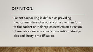 DEFINITION:
• Patient counselling is defined as providing
medication information orally or in a written form
to the patient or their representatives on direction
of use advice on side effects precaution , storage
diet and lifestyle modification.
 
