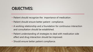 OBJECTIVES:
• Patient should recognize the importance of medication .
• Patient should ensure better patient compliance.
• A working relationship and a foundation for continuous interaction
and consultation should be established.
• Patient understanding of strategies to deal with medication side
effect and drug interaction should be improved.
• Should ensure better patient compliance.
 