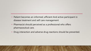 • Patient becomes an informed ,efficient And active participant in
disease treatment and self care management
• Pharmacist should perceived as a professional who offers
pharmaceutical care.
• Drug interaction and adverse drug reactions should be prevented.
 