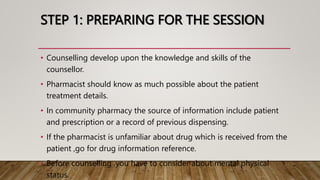 STEP 1: PREPARING FOR THE SESSION
• Counselling develop upon the knowledge and skills of the
counsellor.
• Pharmacist should know as much possible about the patient
treatment details.
• In community pharmacy the source of information include patient
and prescription or a record of previous dispensing.
• If the pharmacist is unfamiliar about drug which is received from the
patient ,go for drug information reference.
• Before counselling ,you have to consider about mental physical
status.
 