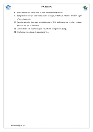 PP_RDP_PC
Prepared by: RDP
8. Teach patient and family how to draw and administer insulin.
9. Tell patient to always carry some source of sugar, to be taken when he develops signs
of hypoglycaemia.
10. Explain potential long-term complications of DM and encourage regular, general,
physical and eye examination.
11. Demonstrates self care techniques for patients using insulin pump.
12. Emphasize importance of regular exercise.
 