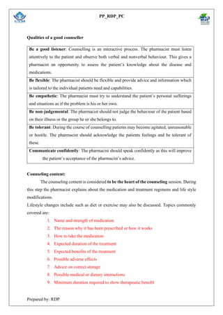 PP_RDP_PC
Prepared by: RDP
Qualities of a good counseller
Counseling content:
The counseling content is considered to be the heart of the counseling session. During
this step the pharmacist explains about the medication and treatment regimens and life style
modifications.
Lifestyle changes include such as diet or exercise may also be discussed. Topics commonly
covered are:
1. Name and strength of medication
2. The reason why it has been prescribed or how it works
3. How to take the medication
4. Expected duration of the treatment
5. Expected benefits of the treatment
6. Possible adverse effects
7. Advice on correct storage
8. Possible medical or dietary interactions
9. Minimum duration required to show therapeutic benefit
Be a good listener: Counselling is an interactive process. The pharmacist must listen
attentively to the patient and observe both verbal and nonverbal behaviour. This gives a
pharmacist an opportunity to assess the patient’s knowledge about the disease and
medications.
Be flexible: The pharmacist should be flexible and provide advice and information which
is tailored to the individual patients need and capabilities.
Be empathetic: The pharmacist must try to understand the patient’s personal sufferings
and situations as if the problem is his or her own.
Be non-judgemental: The pharmacist should not judge the behaviour of the patient based
on their illness or the group he or she belongs to.
Be tolerant: During the course of counselling patients may become agitated, unreasonable
or hostile. The pharmacist should acknowledge the patients feelings and be tolerant of
these.
Communicate confidently: The pharmacist should speak confidently as this will improve
the patient’s acceptance of the pharmacist’s advice.
 
