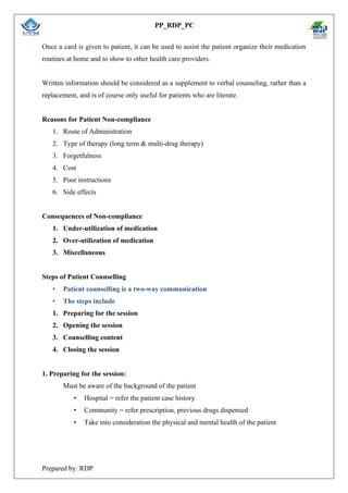 PP_RDP_PC
Prepared by: RDP
Once a card is given to patient, it can be used to assist the patient organize their medication
routines at home and to show to other health care providers.
Written information should be considered as a supplement to verbal counseling, rather than a
replacement, and is of course only useful for patients who are literate.
Reasons for Patient Non-compliance
1. Route of Administration
2. Type of therapy (long term & multi-drug therapy)
3. Forgetfulness
4. Cost
5. Poor instructions
6. Side effects
Consequences of Non-compliance
1. Under-utilization of medication
2. Over-utilization of medication
3. Miscellaneous
Steps of Patient Counselling
• Patient counselling is a two-way communication
• The steps include
1. Preparing for the session
2. Opening the session
3. Counselling content
4. Closing the session
1. Preparing for the session:
Must be aware of the background of the patient
• Hospital = refer the patient case history
• Community = refer prescription, previous drugs dispensed
• Take into consideration the physical and mental health of the patient
 