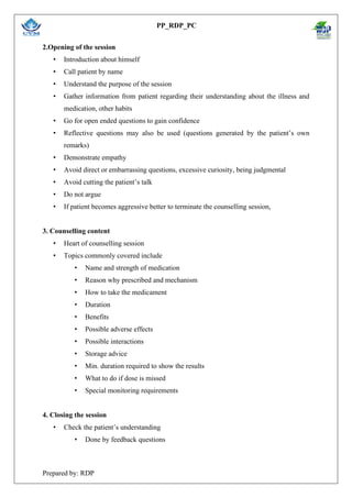 PP_RDP_PC
Prepared by: RDP
2.Opening of the session
• Introduction about himself
• Call patient by name
• Understand the purpose of the session
• Gather information from patient regarding their understanding about the illness and
medication, other habits
• Go for open ended questions to gain confidence
• Reflective questions may also be used (questions generated by the patient’s own
remarks)
• Demonstrate empathy
• Avoid direct or embarrassing questions, excessive curiosity, being judgmental
• Avoid cutting the patient’s talk
• Do not argue
• If patient becomes aggressive better to terminate the counselling session,
3. Counselling content
• Heart of counselling session
• Topics commonly covered include
• Name and strength of medication
• Reason why prescribed and mechanism
• How to take the medicament
• Duration
• Benefits
• Possible adverse effects
• Possible interactions
• Storage advice
• Min. duration required to show the results
• What to do if dose is missed
• Special monitoring requirements
4. Closing the session
• Check the patient’s understanding
• Done by feedback questions
 