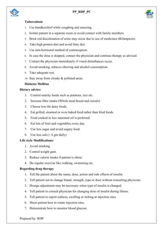 PP_RDP_PC
Prepared by: RDP
Tuberculosis
1. Use handkerchief while coughing and sneezing.
2. Isolate patient in a separate room or avoid contact with family members.
3. Brick red discoloration of urine may occur due to use of medicines (Rifampicin).
4. Take high protein diet and avoid fatty diet.
5. Use non-hormonal method of contraception.
6. In case the dose is skipped, contact the physician and continue therapy as advised.
7. Contact the physician immediately if visual disturbances occur.
8. Avoid smoking, tobacco chewing and alcohol consumption.
9. Take adequate rest.
10. Stay away from cloudy & polluted areas.
Diabetes Mellitus
Dietary advice:
1. Control starchy foods such as potatoes, rice etc.
2. Increase fibre intake.(Whole meal bread and cereals)
3. Choose low-fat dairy foods.
4. Eat grilled, steamed or oven baked food rather than fried foods.
5. Food cooked in less saturated oil is preferred.
6. Eat lots of fruit and vegetables every day.
7. Use less sugar and avoid sugary food.
8. Use less salt.(< 6 gm daily)
Life style Modifications:
1. Avoid smoking
2. Control weight gain.
3. Reduce calorie intake if patient is obese.
4. Do regular exercise like walking, swimming etc.
Regarding drug therapy
1. Tell the patient about the name, dose, action and side effects of insulin.
2. Tell patient not to change brand, strength, type or dose without consulting physician.
3. Dosage adjustment may be necessary when type of insulin is changed.
4. Tell patient to consult physician for changing dose of insulin during illness.
5. Tell patient to report redness, swelling or itching at injection sites.
6. Show patient how to rotate injection sites.
7. Demonstrate how to monitor blood glucose.
 