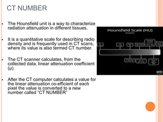CT NUMBER
 The Hounsfield unit is a way to characterize
radiation attenuation in different tissues.
 It is a quantitative scale for describing radio
density and is frequently used in CT scans,
where its value is also termed CT number.
 The CT scanner calculates, from the
collected data, linear attenuation coefficient
(µ).
 After the CT computer calculates a value for
the linear attenuation co-efficient of each
pixel the value is converted to a new
number called “CT NUMBER”
 