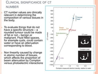 CLINICAL SIGNIFICANCE OF CT
NUMBER
 CT number values are clinically
relevant in determining the
composition of various tissues in
the body.
 To evaluate things that do not
have a specific structure – a
rounded tumour could be made
of fat or not – benign or
malignant. Fluid filled spaces,
for example cysts, could contain
water or have an attenuation
corresponding to blood.
 Non linearity caused by change
in atomic number of tissues,
which affects the proportion of
beam attenuation by Compton
versus photoelectric interactions
 