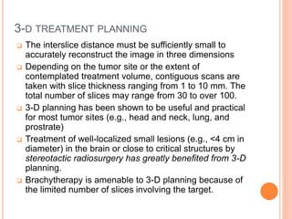 3-D TREATMENT PLANNING
 The interslice distance must be sufficiently small to
accurately reconstruct the image in three dimensions
 Depending on the tumor site or the extent of
contemplated treatment volume, contiguous scans are
taken with slice thickness ranging from 1 to 10 mm. The
total number of slices may range from 30 to over 100.
 3-D planning has been shown to be useful and practical
for most tumor sites (e.g., head and neck, lung, and
prostrate)
 Treatment of well-localized small lesions (e.g., <4 cm in
diameter) in the brain or close to critical structures by
stereotactic radiosurgery has greatly benefited from 3-D
planning.
 Brachytherapy is amenable to 3-D planning because of
the limited number of slices involving the target.
 