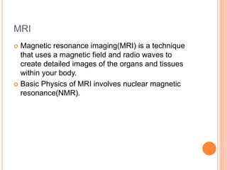MRI
 Magnetic resonance imaging(MRI) is a technique
that uses a magnetic field and radio waves to
create detailed images of the organs and tissues
within your body.
 Basic Physics of MRI involves nuclear magnetic
resonance(NMR).
 
