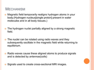MECHANISM
 Magnetic field temporarily realigns hydrogen atoms in your
body.(Hydrogen nucleus[single proton] present in water
molecules and in all body tissues.)
 The hydrogen nuclei partially aligned by a strong magnetic
field.
 The nuclei can be rotated using radio waves and they
subsequently oscillate in the magnetic field while returning to
equilibrium.
 Radio waves cause these aligned atoms to produce signals
and is detected by antennas(coils)
 Signals used to create cross-sectional MRI images.
 