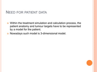 NEED FOR PATIENT DATA
 Within the treatment simulation and calculation process, the
patient anatomy and tumour targets have to be represented
by a model for the patient.
 Nowadays such model is 3-dimensional model.
 