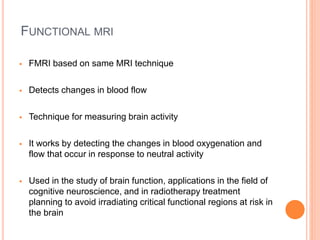 FUNCTIONAL MRI
 FMRI based on same MRI technique
 Detects changes in blood flow
 Technique for measuring brain activity
 It works by detecting the changes in blood oxygenation and
flow that occur in response to neutral activity
 Used in the study of brain function, applications in the field of
cognitive neuroscience, and in radiotherapy treatment
planning to avoid irradiating critical functional regions at risk in
the brain
 