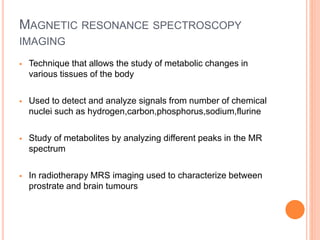 MAGNETIC RESONANCE SPECTROSCOPY
IMAGING
 Technique that allows the study of metabolic changes in
various tissues of the body
 Used to detect and analyze signals from number of chemical
nuclei such as hydrogen,carbon,phosphorus,sodium,flurine
 Study of metabolites by analyzing different peaks in the MR
spectrum
 In radiotherapy MRS imaging used to characterize between
prostrate and brain tumours
 