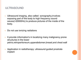 ULTRASOUND
 Ultrasound imaging, also called sonography,involves
exposing part of the body to high frequency sound
waves(>20000Hz) to produce pictures of the inside of the
body.
 Do not use ionizing radiations
 It provide information's in localizing many malignancy prone
structures in the lower
pelvis,retroperitoneum,upperabdomen,breast,and chest wall
 Application in radiotherapy: ultrasound guided prostrate
implant
 