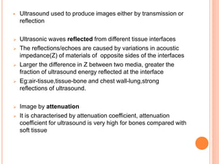  Ultrasound used to produce images either by transmission or
reflection
 Ultrasonic waves reflected from different tissue interfaces
 The reflections/echoes are caused by variations in acoustic
impedance(Z) of materials of opposite sides of the interfaces
 Larger the difference in Z between two media, greater the
fraction of ultrasound energy reflected at the interface
 Eg:air-tissue,tissue-bone and chest wall-lung,strong
reflections of ultrasound.
 Image by attenuation
 It is characterised by attenuation coefficient, attenuation
coefficient for ultrasound is very high for bones compared with
soft tissue
 