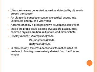  Ultrasonic waves generated as well as detected by ultrasonic
probe / transducer
 An ultrasonic transducer converts electrical energy into
ultrasound energy, and vice versa
 Accomplished by a process known as piezoelectric effect.
 Inside the probe piezo eclectic crystals are placed, most
common crystals are barium titanate,lead metaniobate
 Display modes:1)A(amplitude)mode
2)B(brightness)mode
3)M(motion)mode
 In radiotherapy, the cross-sectional information used for
treatment planning is exclusively derived from the B scan
images
 