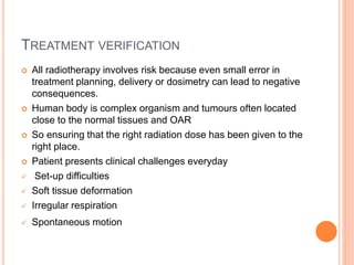 TREATMENT VERIFICATION
 All radiotherapy involves risk because even small error in
treatment planning, delivery or dosimetry can lead to negative
consequences.
 Human body is complex organism and tumours often located
close to the normal tissues and OAR
 So ensuring that the right radiation dose has been given to the
right place.
 Patient presents clinical challenges everyday
 Set-up difficulties
 Soft tissue deformation
 Irregular respiration
 Spontaneous motion
 